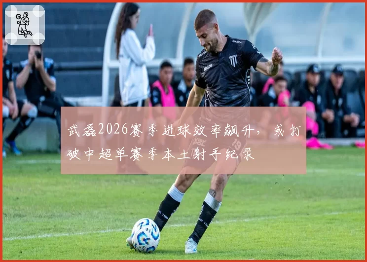 武磊2026赛季进球效率飙升，或打破中超单赛季本土射手纪录
