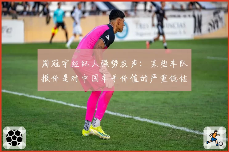 周冠宇经纪人强势发声:某些车队报价是对中国车手价值的严重低估