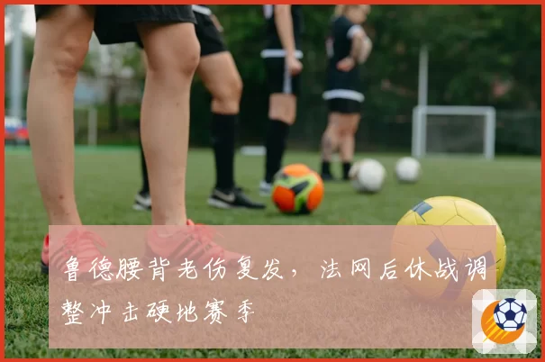 鲁德腰背老伤复发,法网后休战调整冲击硬地赛季