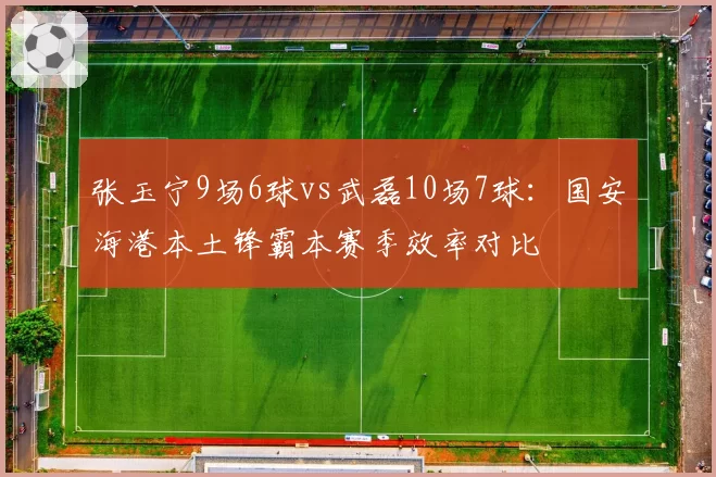 张玉宁9场6球vs武磊10场7球：国安海港本土锋霸本赛季效率对比