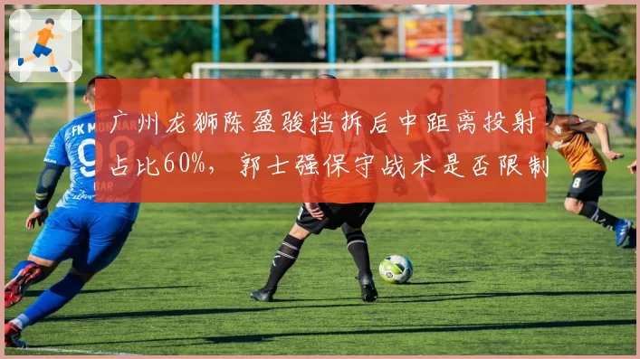 广州龙狮陈盈骏挡拆后中距离投射占比60%，郭士强保守战术是否限制其上限？