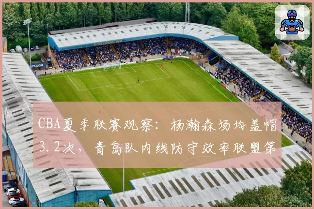 CBA夏季联赛观察:杨瀚森场均盖帽3.2次,青岛队内线防守效率联盟第一