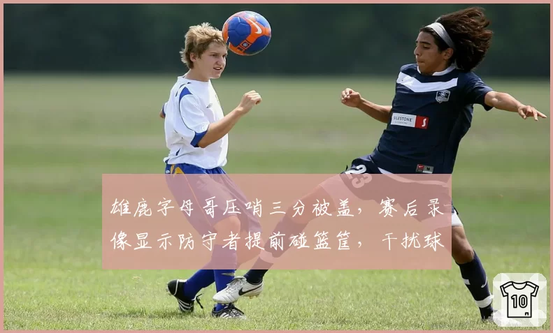 雄鹿字母哥压哨三分被盖,赛后录像显示防守者提前碰篮筐,干扰球疑云
