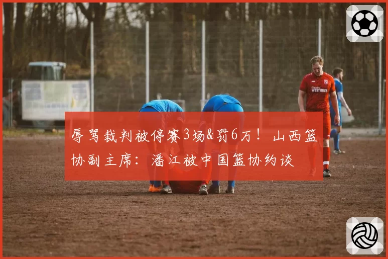 辱骂裁判被停赛3场&罚6万！山西篮协副主席：潘江被中国篮协约谈