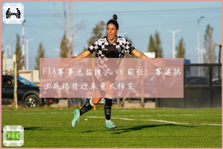 FIA赛事总监换人 vs 前任:赛道执法风格将迎来重大转变