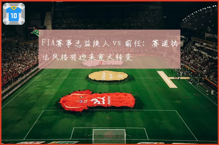 FIA赛事总监换人 vs 前任:赛道执法风格将迎来重大转变