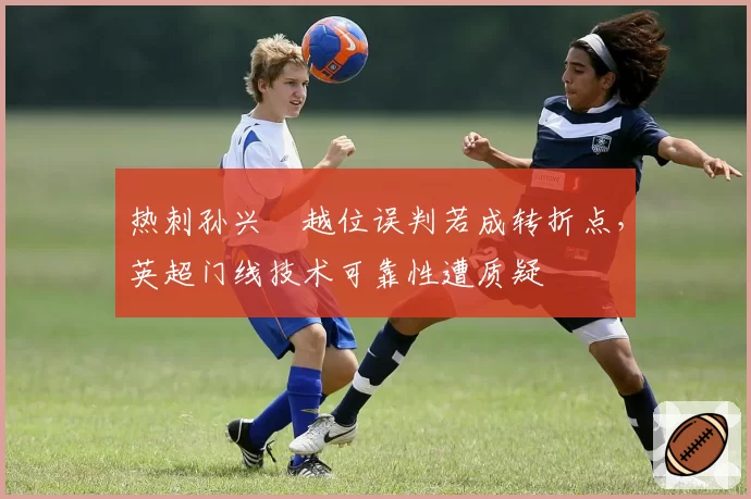 热刺孙兴慜越位误判若成转折点，英超门线技术可靠性遭质疑