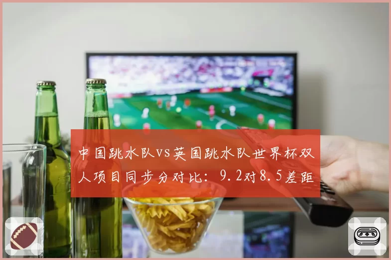 中国跳水队vs英国跳水队世界杯双人项目同步分对比：9.2对8.5差距显著
