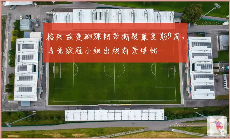 格列兹曼脚踝韧带撕裂康复期9周，马竞欧冠小组出线前景堪忧