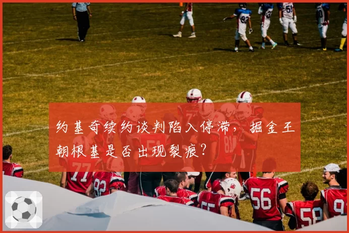 约基奇续约谈判陷入停滞，掘金王朝根基是否出现裂痕？