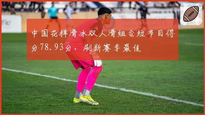 中国花样滑冰双人滑组合短节目得分78.93分,刷新赛季最佳