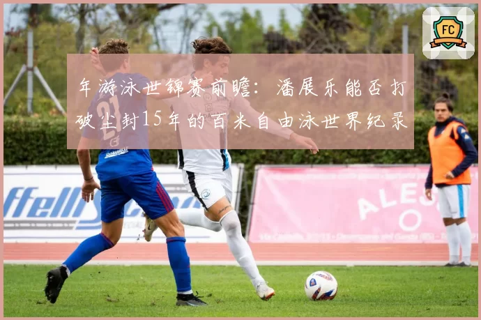 年游泳世锦赛前瞻：潘展乐能否打破尘封15年的百米自由泳世界纪录？