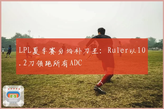 LPL夏季赛分均补刀王:Ruler以10.2刀领跑所有ADC