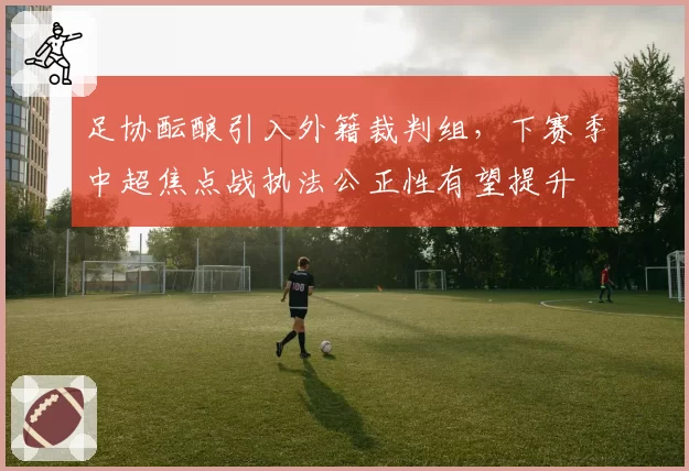 足协酝酿引入外籍裁判组，下赛季中超焦点战执法公正性有望提升