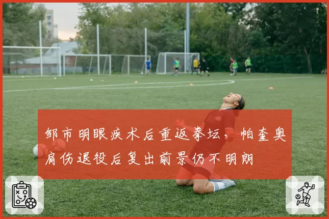 邹市明眼疾术后重返拳坛,帕奎奥肩伤退役后复出前景仍不明朗
