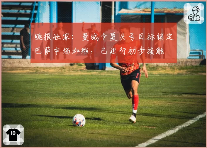 镜报独家：曼城今夏头号目标锁定巴萨中场加维，已进行初步接触