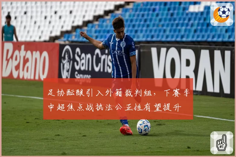 足协酝酿引入外籍裁判组，下赛季中超焦点战执法公正性有望提升