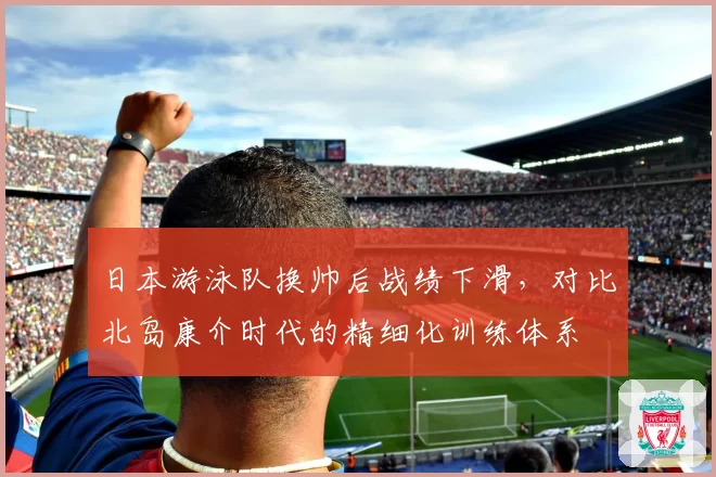日本游泳队换帅后战绩下滑,对比北岛康介时代的精细化训练体系