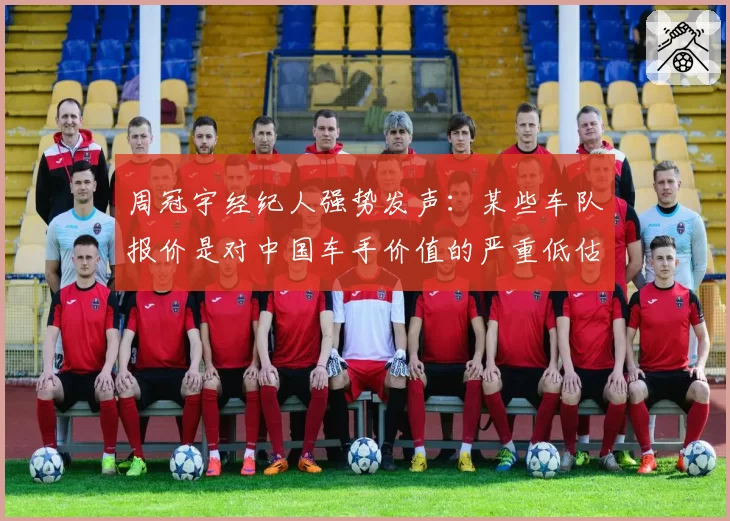 周冠宇经纪人强势发声:某些车队报价是对中国车手价值的严重低估