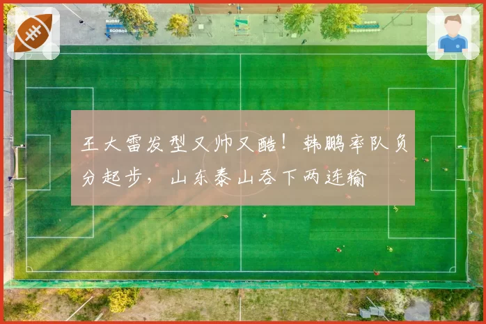 王大雷发型又帅又酷!韩鹏率队负分起步,山东泰山吞下两连输