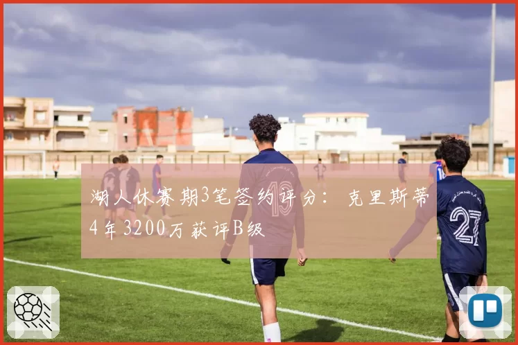 湖人休赛期3笔签约评分:克里斯蒂4年3200万获评B级