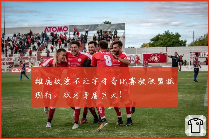 雄鹿故意不让字母哥比赛被联盟抓现行，双方矛盾巨大！