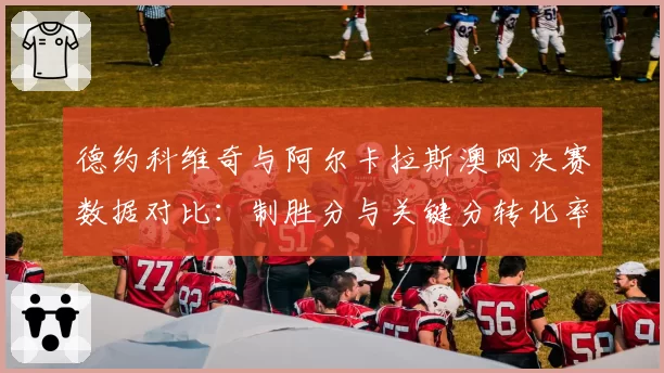 德约科维奇与阿尔卡拉斯澳网决赛数据对比:制胜分与关键分转化率成胜负手