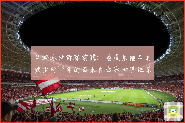 年游泳世锦赛前瞻：潘展乐能否打破尘封15年的百米自由泳世界纪录？