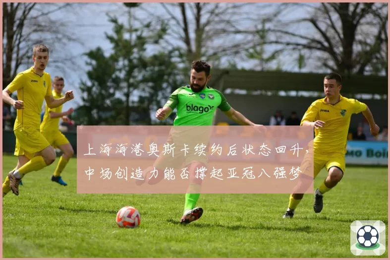 上海海港奥斯卡续约后状态回升，中场创造力能否撑起亚冠八强梦
