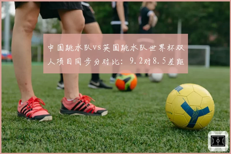 中国跳水队vs英国跳水队世界杯双人项目同步分对比：9.2对8.5差距显著