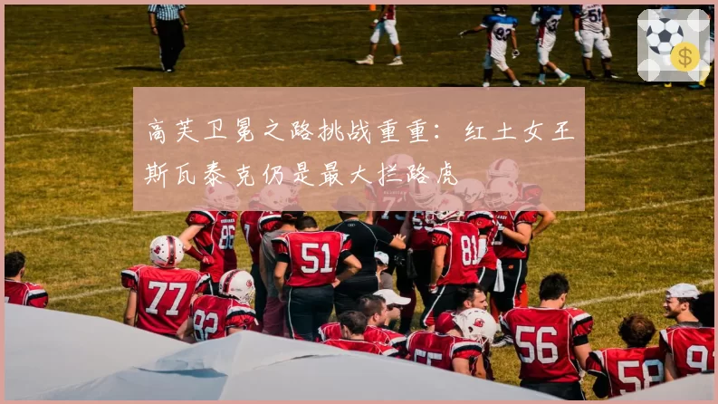高芙卫冕之路挑战重重:红土女王斯瓦泰克仍是最大拦路虎