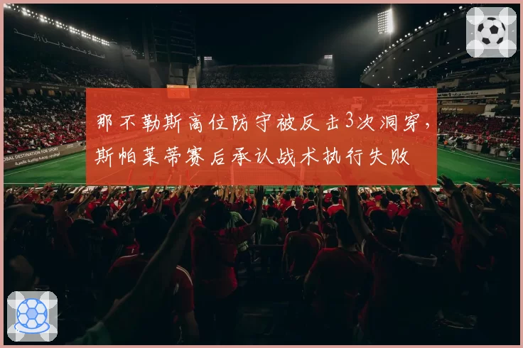那不勒斯高位防守被反击3次洞穿，斯帕莱蒂赛后承认战术执行失败