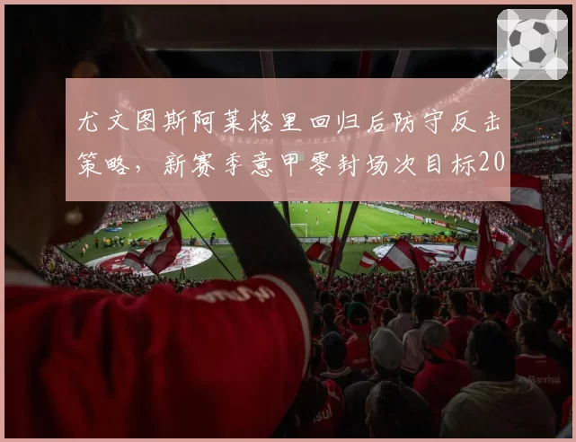 尤文图斯阿莱格里回归后防守反击策略，新赛季意甲零封场次目标20场