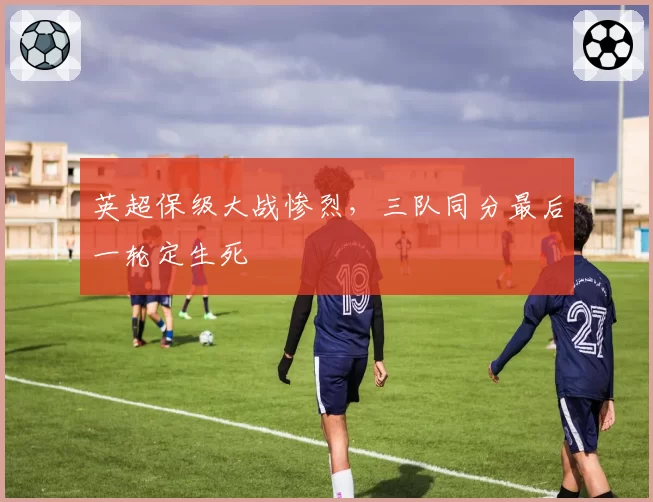 英超保级大战惨烈,三队同分最后一轮定生死