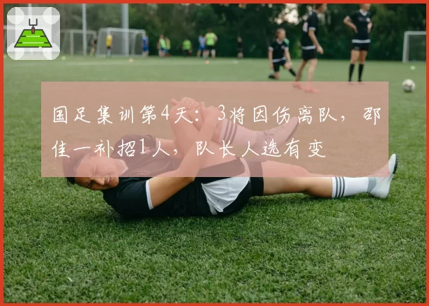 国足集训第4天:3将因伤离队,邵佳一补招1人,队长人选有变