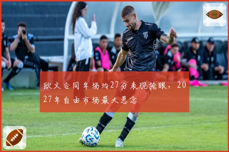 欧文合同年场均27分表现抢眼，2027年自由市场最大悬念