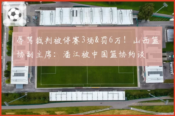 辱骂裁判被停赛3场&罚6万！山西篮协副主席：潘江被中国篮协约谈