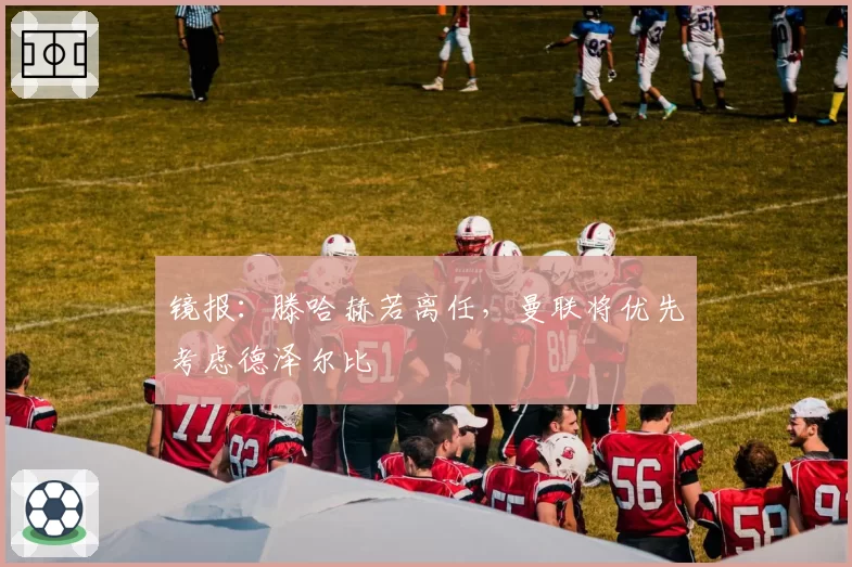 镜报：滕哈赫若离任，曼联将优先考虑德泽尔比