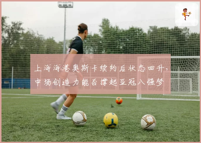 上海海港奥斯卡续约后状态回升，中场创造力能否撑起亚冠八强梦
