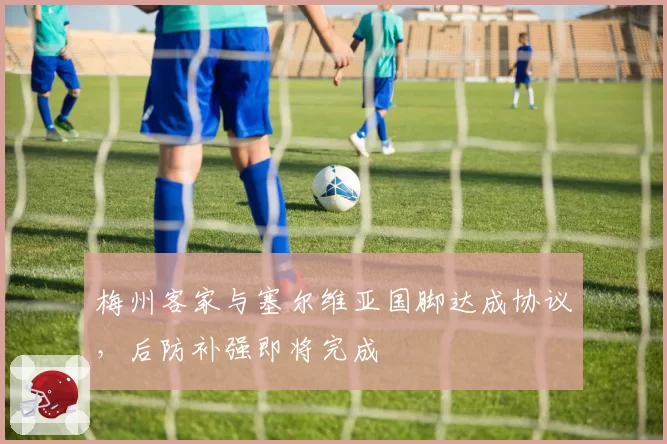梅州客家与塞尔维亚国脚达成协议,后防补强即将完成