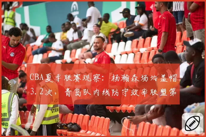 CBA夏季联赛观察:杨瀚森场均盖帽3.2次,青岛队内线防守效率联盟第一