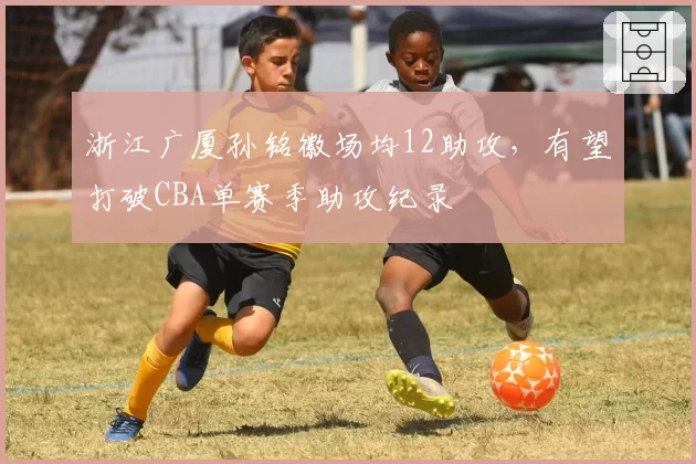 浙江广厦孙铭徽场均12助攻,有望打破CBA单赛季助攻纪录