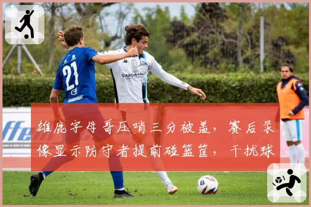 雄鹿字母哥压哨三分被盖,赛后录像显示防守者提前碰篮筐,干扰球疑云