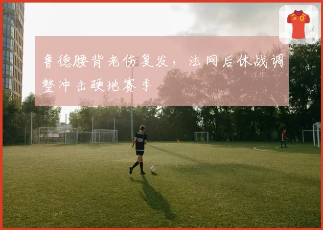 鲁德腰背老伤复发,法网后休战调整冲击硬地赛季