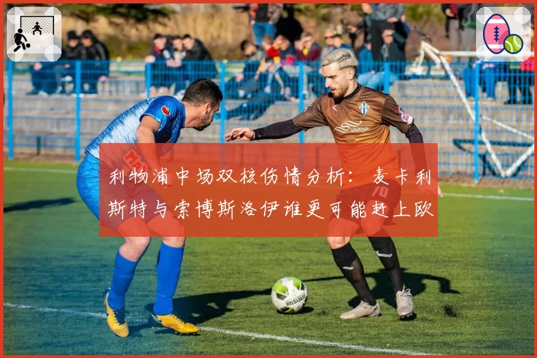 利物浦中场双核伤情分析：麦卡利斯特与索博斯洛伊谁更可能赶上欧联决赛