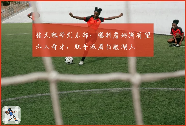 将天赋带到东部,爆料詹姆斯有望加入奇才,联手浓眉打脸湖人