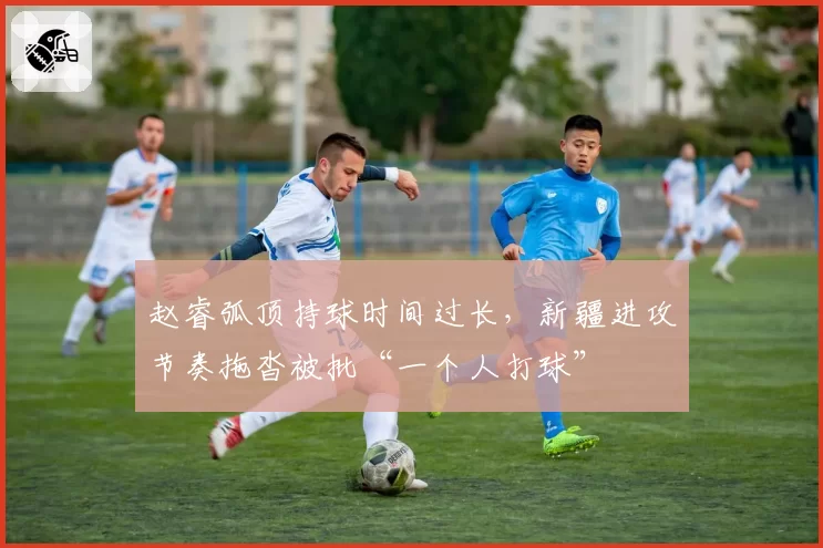 赵睿弧顶持球时间过长,新疆进攻节奏拖沓被批“一个人打球”