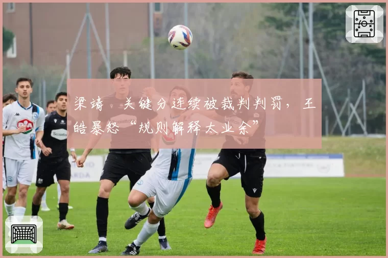 梁靖崑关键分连续被裁判判罚,王皓暴怒“规则解释太业余”