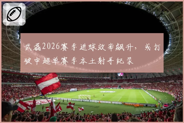 武磊2026赛季进球效率飙升，或打破中超单赛季本土射手纪录