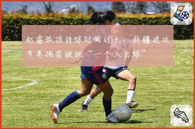 赵睿弧顶持球时间过长,新疆进攻节奏拖沓被批“一个人打球”